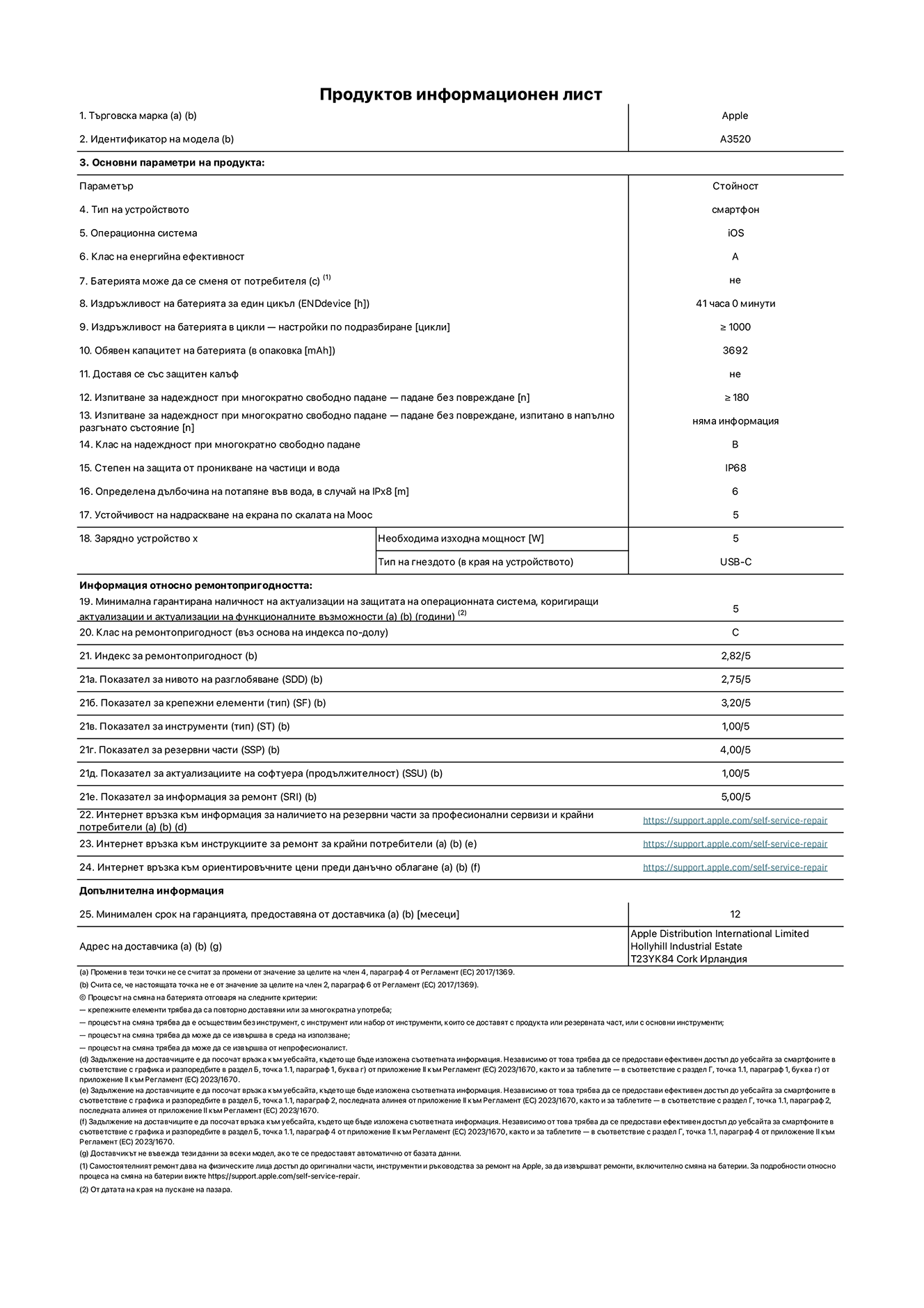 Продуктов информационен лист за iPhone 17, модел A3520 Доставено от Apple Distribution International Limited, Hollyhill Industrial Estate. Корк, Ирландия, T23 YK84. Тип устройство: смартфон. Операционна система: iOS. Клас на енергийна ефективност: Батерия може да се подменя от потребителя: не. Издръжливост на батерията на цикъл: 41 часа. Издръжливост на батерията в цикли - настройки по подразбиране: повече или равно на 1000. Обявен капацитет на батерията: 3692 милиамперчаса. Транспортира се със защитен калъф: не. Тип на гнездото за зарядно устройство (в края на устройството): Изпитване за надеждност при многократно свободно падане - падане без повреждане, тествано в напълно разгънато състояние: не е приложимо. Клас на надеждност при многократно свободно падане: B. Степен на защита от проникване на частици и вода: IP68. Посочена дълбочина на потапяне във вода, в случай на iPx8:  6 метра. Устойчивост на надраскване на екрана по скалата на твърдост на Моос: 5. Необходима изходна мощност на зарядното устройство: 5 вата. Тип на гнездото за зарядно устройство (в края на устройството): USB-C. Минимална гарантирана наличност на актуализации за сигурност на операционната система, коригиращи актуализации и актуализации на функционалността: 5 години. Клас на ремонтопригодност: C. Индекс на ремонтопригодност: 2,82/5. Показател за нивото на разглобяване (SDD):  2,75/5. Показател за крепежните елементи: 3,20/5. Показател за инструменти: 1,00/5. Показател за резервни части: 4,00/5. Показател за актуализации на софтуера: 1,00/5. Показател за информация за ремонт: 5,00/5. Уебвръзка към информация за наличността на резервни части за професионални сервизи и крайни потребители: https://support.apple.com/self-service-repair. Уебвръзка към инструкции за ремонт за крайни потребители: https://support.apple.com/self-service-repair. Уебвръзка към ориентировъчни цени преди данъци: https://support.apple.com/self-service-repair. Предлага се 12-месечна обща гаранция.