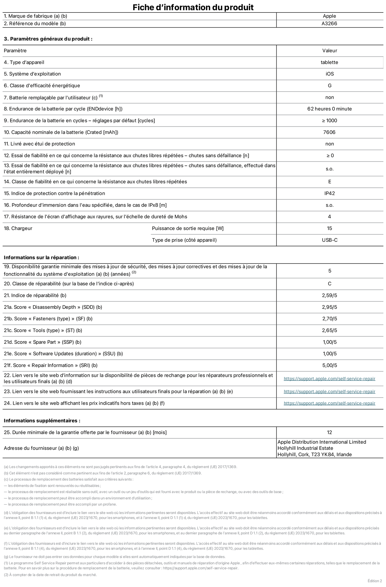 Fiche d’informations produit de l’iPad Air 11 pouces Wi‑Fi, modèle A3266. Fournie par Apple UK Ltd, 100 New Bridge Street, Londres EC4V 6JA. Type d’appareil : tablette. Système d’exploitation : iOS. Classe d’efficacité énergétique en plage dynamique standard : G. Endurance de la batterie : 62 heures. Endurance de la batterie en cycles : ≥ 1000. Capacité nominale de la batterie : 7 606 mAh. Essai de fiabilité en ce qui concerne la résistance aux chutes libres répétées – chutes sans défaillance : ≥ 0. Classe de fiabilité en ce qui concerne la résistance aux chutes libres répétées : E. Indice de protection contre la pénétration : IP42. Résistance de l’écran d’affichage aux rayures sur l’échelle de dureté de Mohs : 4. Puissance de sortie requise du chargeur : 15 W. Type de prise : USB‑C. Disponibilité garantie minimale des mises à jour de sécurité, des mises à jour correctives et des mises à jour de la fonctionnalité du système d’exploitation : 5 ans. Classe de réparabilité : C. Indice de réparabilité : 2,59/5. Score pour la profondeur de désassemblage : 2,95/5. Score pour les éléments de fixation (type) : 2,70/5. Score pour les outils : 2,65/5. Score pour les pièces de rechange : 1,00/5. Score pour les mises à jour logicielles : 1,00/5. Score pour les informations de réparation : 5,00/5. Lien vers le site web d’information sur la disponibilité des pièces de rechange pour les réparateurs professionnels et les utilisateurs finaux : https://support.apple.com/self-service-repair. Lien vers le site web fournissant les instructions aux utilisateurs finaux pour la réparation : https://support.apple.com/self-service-repair. Lien vers le site web affichant les prix indicatifs hors taxes : https://support.apple.com/self-service-repair. Garantie générale de 12 mois offerte.